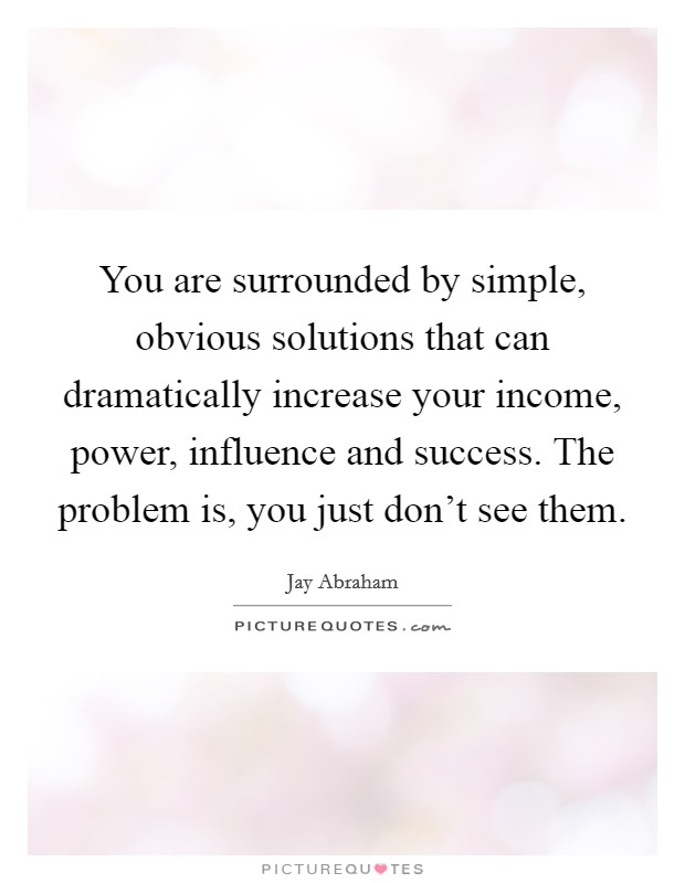 You are surrounded by simple, obvious solutions that can dramatically increase your income, power, influence and success. The problem is, you just don't see them. Picture Quote #1