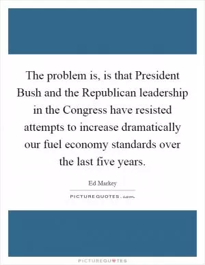 The problem is, is that President Bush and the Republican leadership in the Congress have resisted attempts to increase dramatically our fuel economy standards over the last five years Picture Quote #1