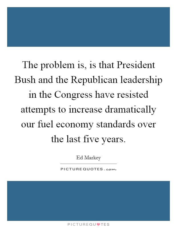 The problem is, is that President Bush and the Republican leadership in the Congress have resisted attempts to increase dramatically our fuel economy standards over the last five years. Picture Quote #1