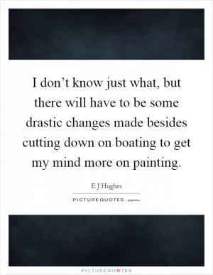 I don’t know just what, but there will have to be some drastic changes made besides cutting down on boating to get my mind more on painting Picture Quote #1