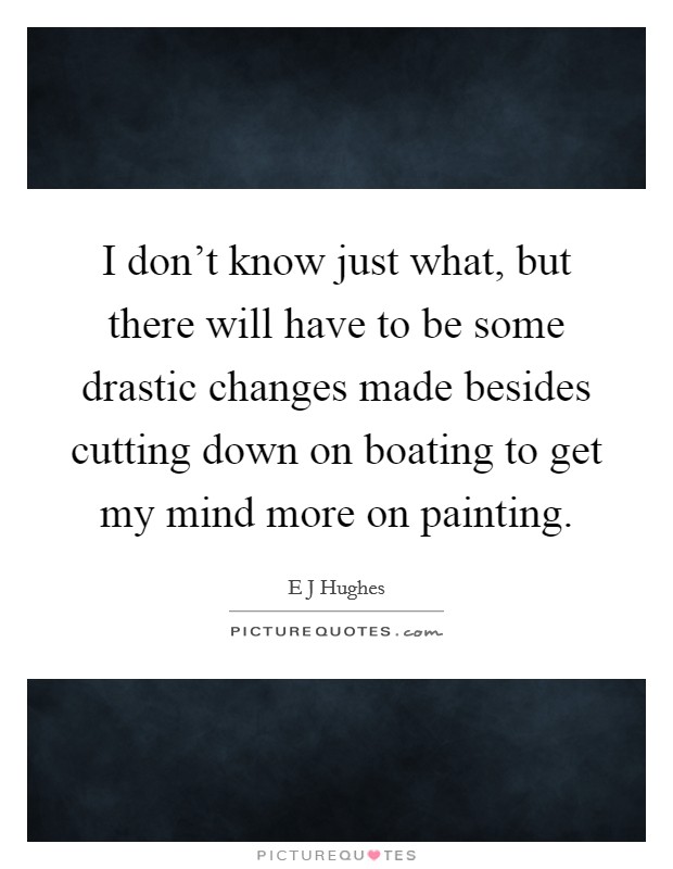 I don't know just what, but there will have to be some drastic changes made besides cutting down on boating to get my mind more on painting. Picture Quote #1