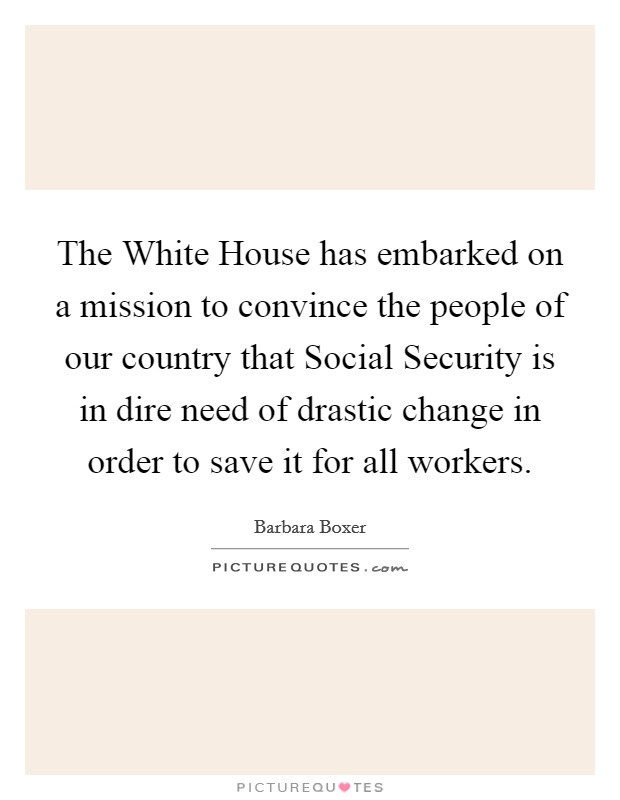 The White House has embarked on a mission to convince the people of our country that Social Security is in dire need of drastic change in order to save it for all workers. Picture Quote #1