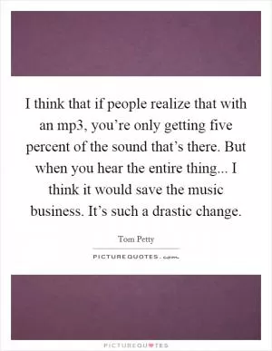 I think that if people realize that with an mp3, you’re only getting five percent of the sound that’s there. But when you hear the entire thing... I think it would save the music business. It’s such a drastic change Picture Quote #1