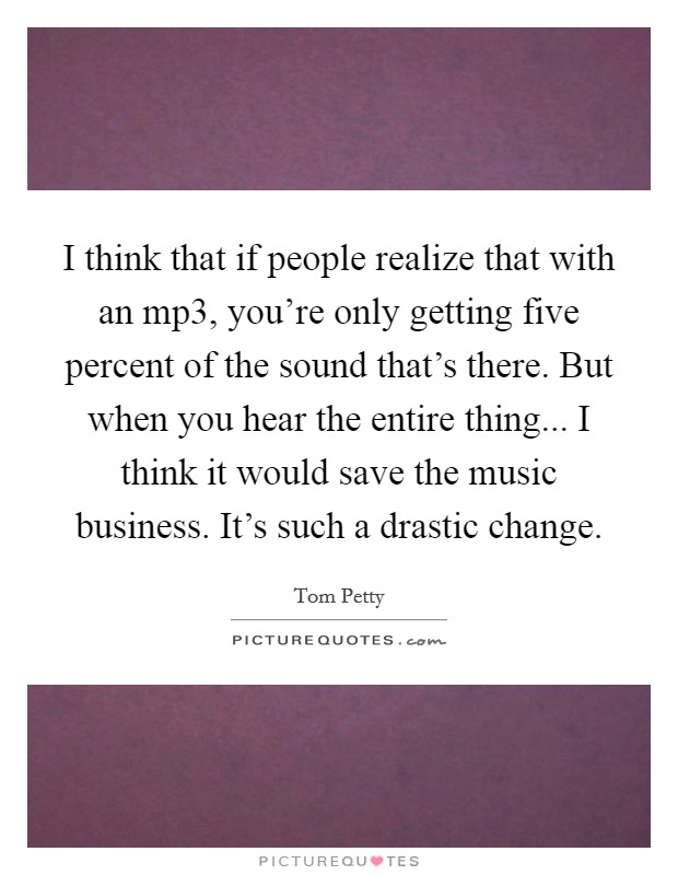 I think that if people realize that with an mp3, you're only getting five percent of the sound that's there. But when you hear the entire thing... I think it would save the music business. It's such a drastic change. Picture Quote #1