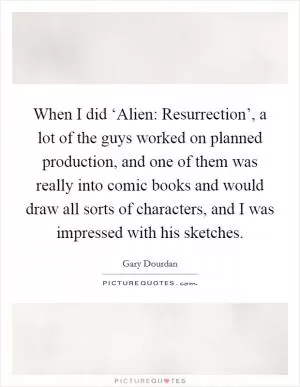 When I did ‘Alien: Resurrection’, a lot of the guys worked on planned production, and one of them was really into comic books and would draw all sorts of characters, and I was impressed with his sketches Picture Quote #1