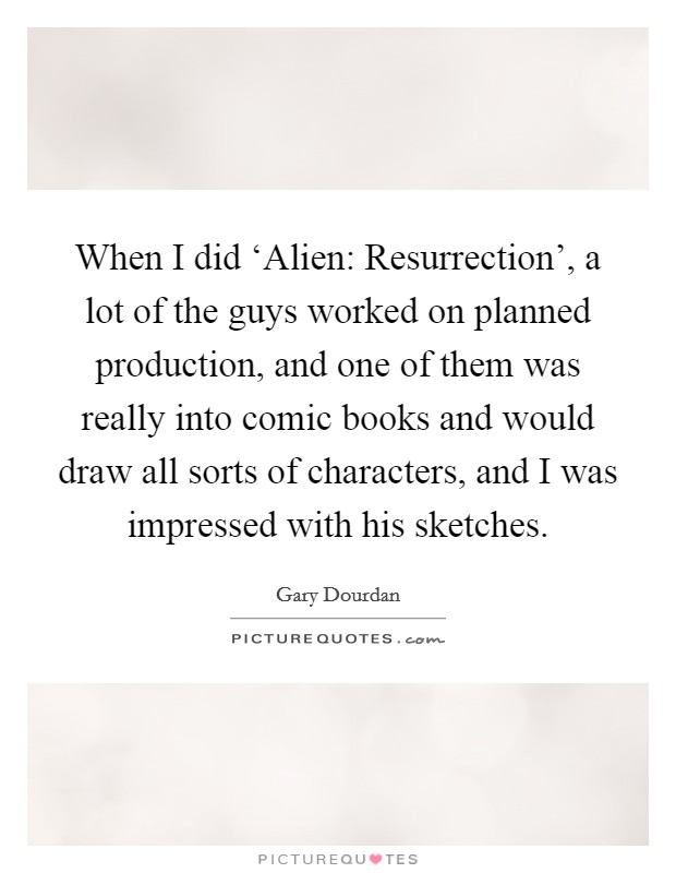 When I did ‘Alien: Resurrection', a lot of the guys worked on planned production, and one of them was really into comic books and would draw all sorts of characters, and I was impressed with his sketches. Picture Quote #1