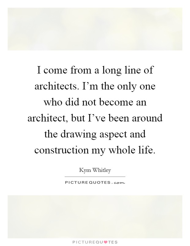 I come from a long line of architects. I'm the only one who did not become an architect, but I've been around the drawing aspect and construction my whole life. Picture Quote #1