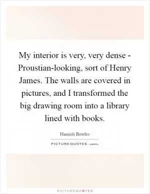 My interior is very, very dense - Proustian-looking, sort of Henry James. The walls are covered in pictures, and I transformed the big drawing room into a library lined with books Picture Quote #1