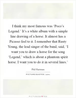 I think my most famous was ‘Poco’s Legend.’ It’s a white album with a simple line drawing of a horse. It almost has a Picasso feel to it. I remember that Rusty Young, the lead singer of the band, said, ‘I want you to draw a horse for the song ‘Legend,’ which is about a phantom spirit horse. I want you to do it in several lines.’ Picture Quote #1