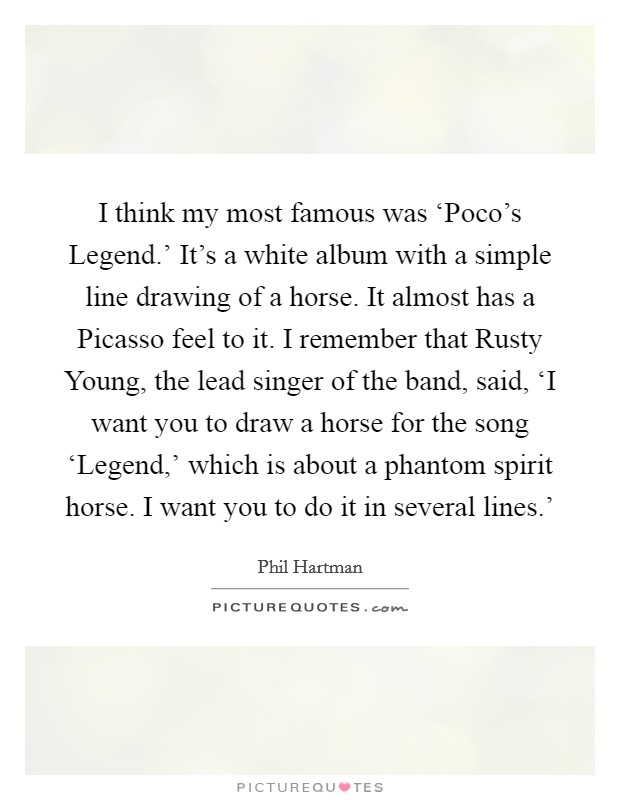 I think my most famous was ‘Poco's Legend.' It's a white album with a simple line drawing of a horse. It almost has a Picasso feel to it. I remember that Rusty Young, the lead singer of the band, said, ‘I want you to draw a horse for the song ‘Legend,' which is about a phantom spirit horse. I want you to do it in several lines.' Picture Quote #1