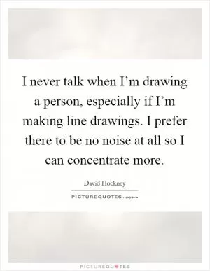 I never talk when I’m drawing a person, especially if I’m making line drawings. I prefer there to be no noise at all so I can concentrate more Picture Quote #1