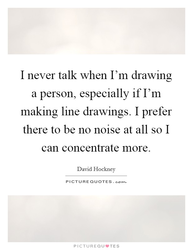 I never talk when I'm drawing a person, especially if I'm making line drawings. I prefer there to be no noise at all so I can concentrate more. Picture Quote #1