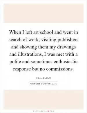 When I left art school and went in search of work, visiting publishers and showing them my drawings and illustrations, I was met with a polite and sometimes enthusiastic response but no commissions Picture Quote #1