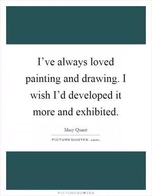 I’ve always loved painting and drawing. I wish I’d developed it more and exhibited Picture Quote #1
