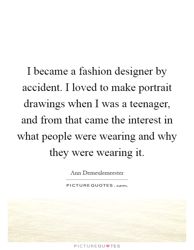 I became a fashion designer by accident. I loved to make portrait drawings when I was a teenager, and from that came the interest in what people were wearing and why they were wearing it. Picture Quote #1