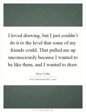 I loved drawing, but I just couldn’t do it to the level that some of my friends could. That pulled me up unconsciously because I wanted to be like them, and I wanted to draw Picture Quote #1