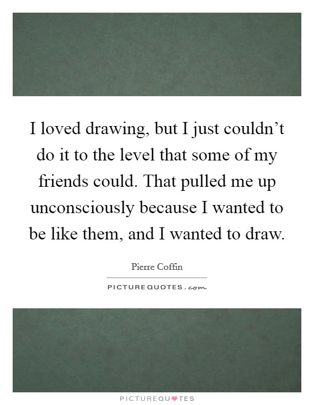 I loved drawing, but I just couldn't do it to the level that some of my friends could. That pulled me up unconsciously because I wanted to be like them, and I wanted to draw. Picture Quote #1
