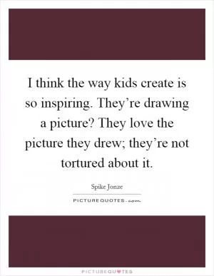 I think the way kids create is so inspiring. They’re drawing a picture? They love the picture they drew; they’re not tortured about it Picture Quote #1