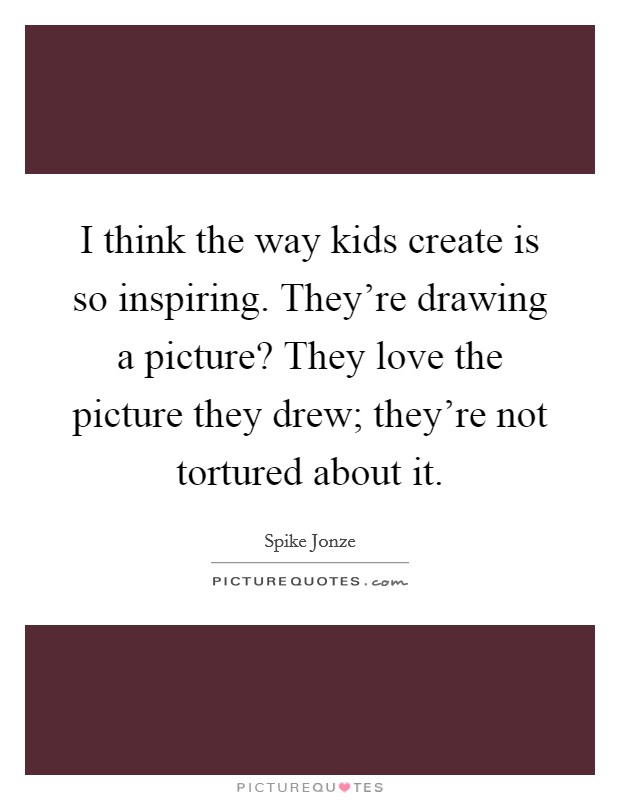 I think the way kids create is so inspiring. They're drawing a picture? They love the picture they drew; they're not tortured about it. Picture Quote #1