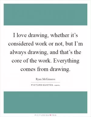 I love drawing, whether it’s considered work or not, but I’m always drawing, and that’s the core of the work. Everything comes from drawing Picture Quote #1
