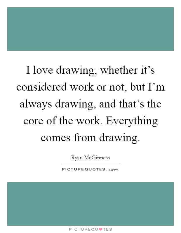 I love drawing, whether it's considered work or not, but I'm always drawing, and that's the core of the work. Everything comes from drawing. Picture Quote #1