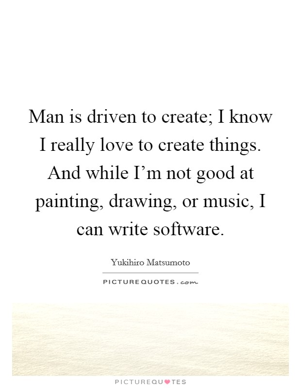 Man is driven to create; I know I really love to create things. And while I'm not good at painting, drawing, or music, I can write software. Picture Quote #1