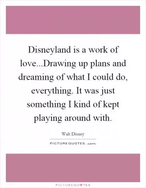 Disneyland is a work of love...Drawing up plans and dreaming of what I could do, everything. It was just something I kind of kept playing around with Picture Quote #1