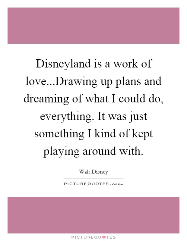 Disneyland is a work of love...Drawing up plans and dreaming of what I could do, everything. It was just something I kind of kept playing around with. Picture Quote #1