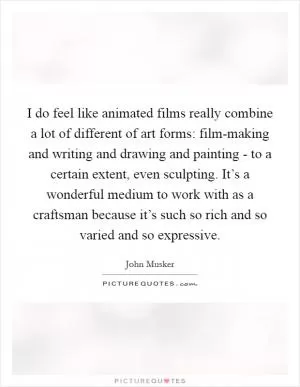 I do feel like animated films really combine a lot of different of art forms: film-making and writing and drawing and painting - to a certain extent, even sculpting. It’s a wonderful medium to work with as a craftsman because it’s such so rich and so varied and so expressive Picture Quote #1
