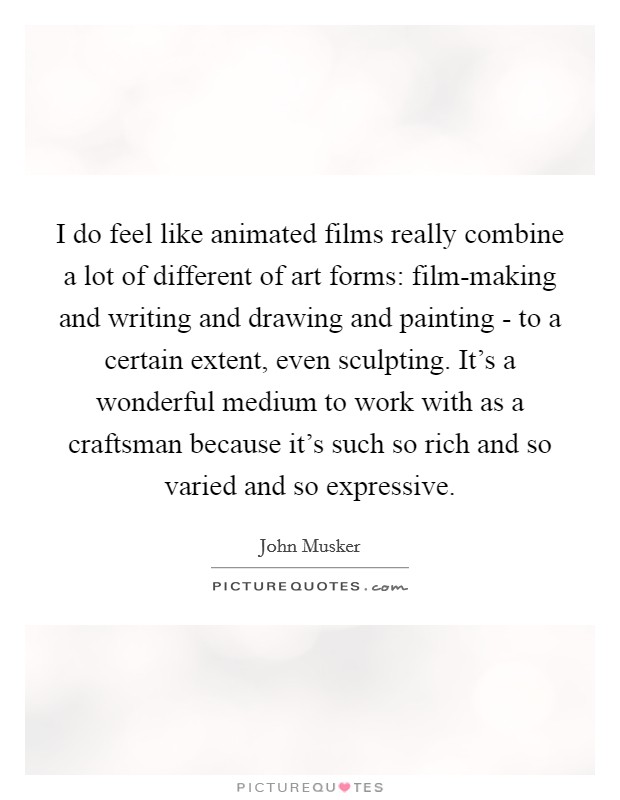 I do feel like animated films really combine a lot of different of art forms: film-making and writing and drawing and painting - to a certain extent, even sculpting. It's a wonderful medium to work with as a craftsman because it's such so rich and so varied and so expressive. Picture Quote #1