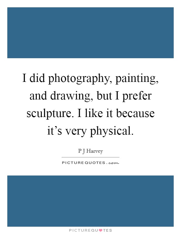 I did photography, painting, and drawing, but I prefer sculpture. I like it because it's very physical. Picture Quote #1