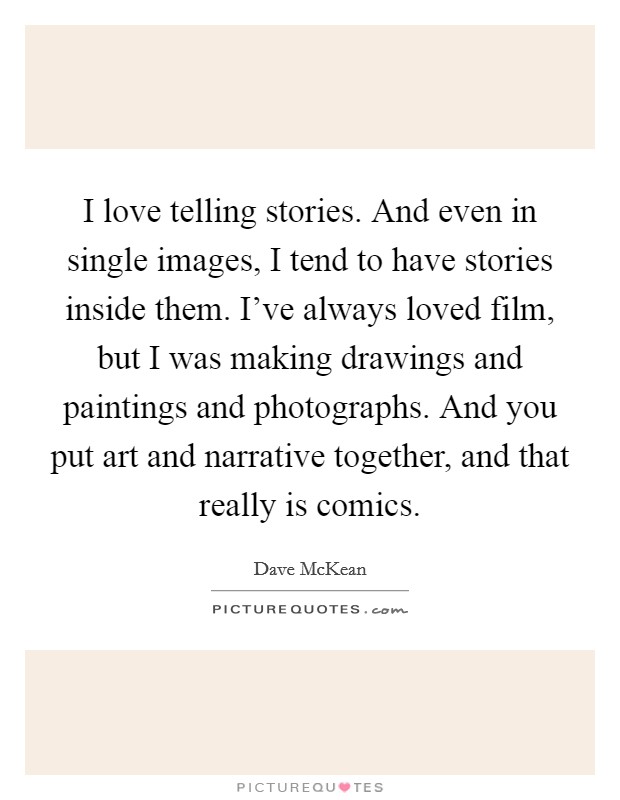 I love telling stories. And even in single images, I tend to have stories inside them. I've always loved film, but I was making drawings and paintings and photographs. And you put art and narrative together, and that really is comics. Picture Quote #1