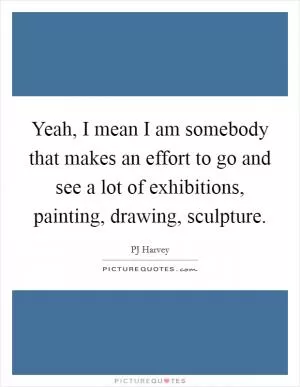 Yeah, I mean I am somebody that makes an effort to go and see a lot of exhibitions, painting, drawing, sculpture Picture Quote #1
