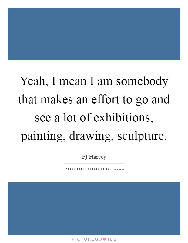 Yeah, I mean I am somebody that makes an effort to go and see a lot of exhibitions, painting, drawing, sculpture. Picture Quote #1