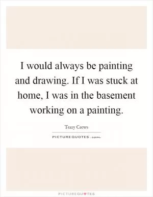 I would always be painting and drawing. If I was stuck at home, I was in the basement working on a painting Picture Quote #1