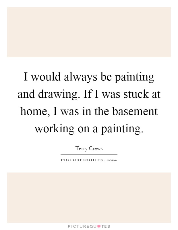 I would always be painting and drawing. If I was stuck at home, I was in the basement working on a painting. Picture Quote #1