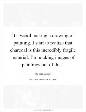 It’s weird making a drawing of painting. I start to realize that charcoal is this incredibly fragile material. I’m making images of paintings out of dust Picture Quote #1