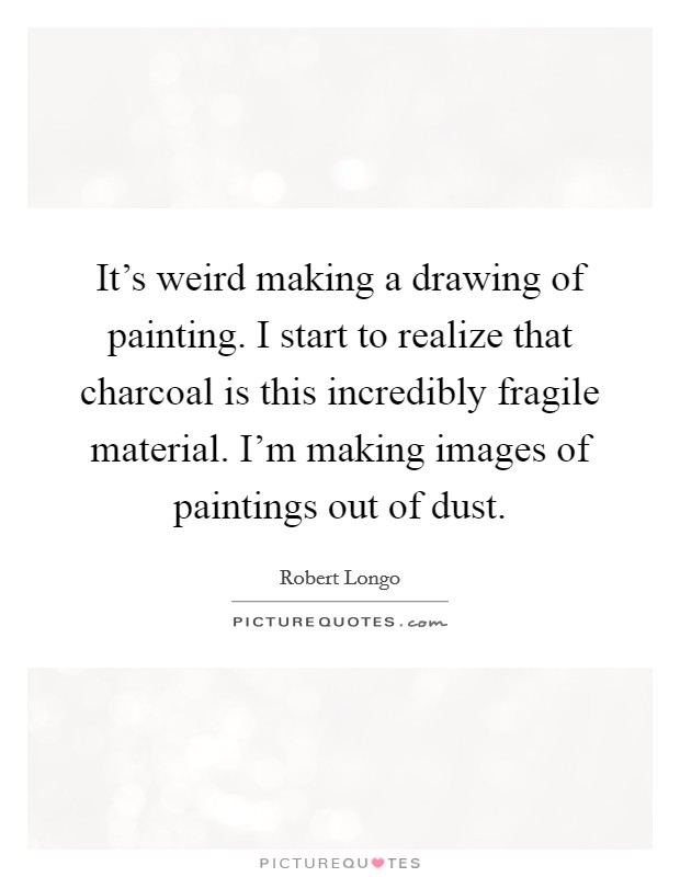 It's weird making a drawing of painting. I start to realize that charcoal is this incredibly fragile material. I'm making images of paintings out of dust. Picture Quote #1