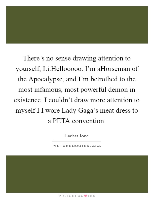 There's no sense drawing attention to yourself, Li.Hellooooo. I'm aHorseman of the Apocalypse, and I'm betrothed to the most infamous, most powerful demon in existence. I couldn't draw more attention to myself I I wore Lady Gaga's meat dress to a PETA convention. Picture Quote #1