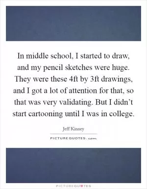 In middle school, I started to draw, and my pencil sketches were huge. They were these 4ft by 3ft drawings, and I got a lot of attention for that, so that was very validating. But I didn’t start cartooning until I was in college Picture Quote #1
