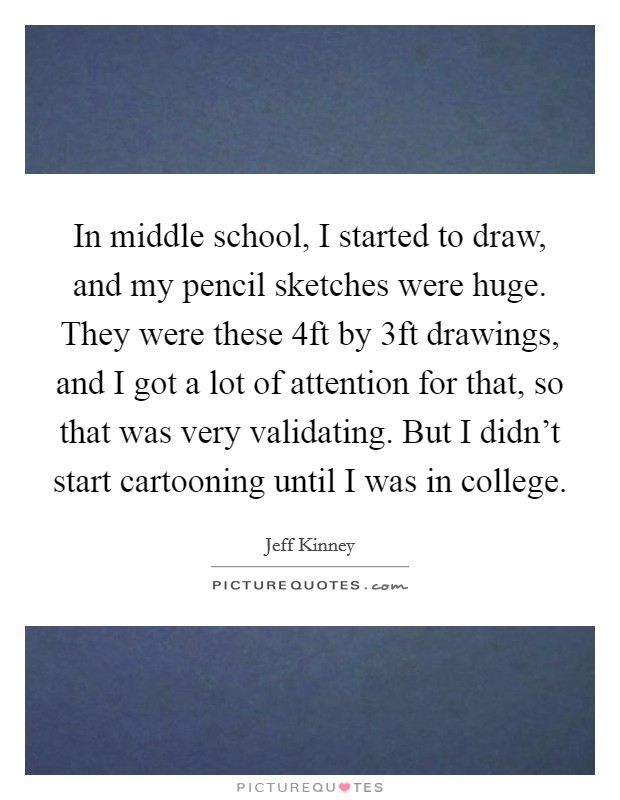 In middle school, I started to draw, and my pencil sketches were huge. They were these 4ft by 3ft drawings, and I got a lot of attention for that, so that was very validating. But I didn't start cartooning until I was in college. Picture Quote #1
