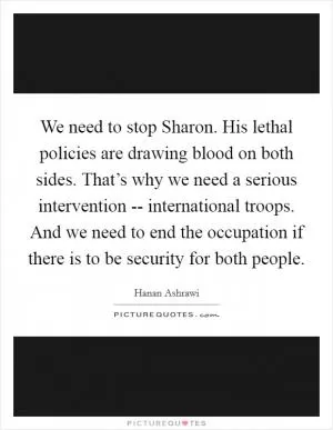 We need to stop Sharon. His lethal policies are drawing blood on both sides. That’s why we need a serious intervention -- international troops. And we need to end the occupation if there is to be security for both people Picture Quote #1