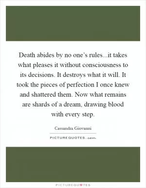 Death abides by no one’s rules...it takes what pleases it without consciousness to its decisions. It destroys what it will. It took the pieces of perfection I once knew and shattered them. Now what remains are shards of a dream, drawing blood with every step Picture Quote #1