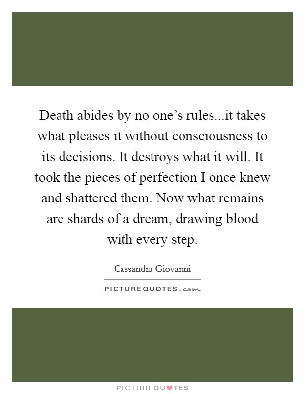 Death abides by no one's rules...it takes what pleases it without consciousness to its decisions. It destroys what it will. It took the pieces of perfection I once knew and shattered them. Now what remains are shards of a dream, drawing blood with every step. Picture Quote #1