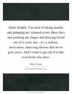 Quite frankly, I’m tired of taking insulin and pumping my stomach every three days and pricking my finger and drawing blood out of it every day - it’s a tedious, meticulous, annoying disease that never goes away. And I want to get rid of it like everybody else does Picture Quote #1