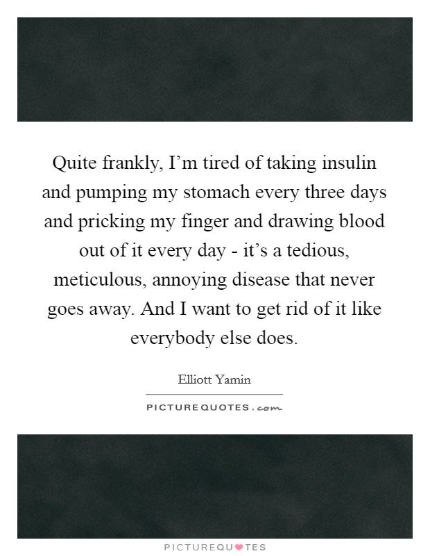 Quite frankly, I'm tired of taking insulin and pumping my stomach every three days and pricking my finger and drawing blood out of it every day - it's a tedious, meticulous, annoying disease that never goes away. And I want to get rid of it like everybody else does. Picture Quote #1