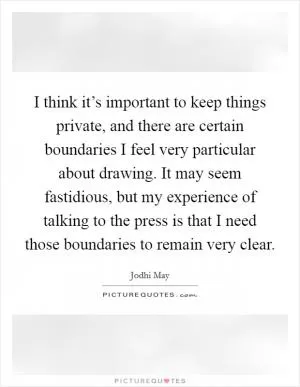 I think it’s important to keep things private, and there are certain boundaries I feel very particular about drawing. It may seem fastidious, but my experience of talking to the press is that I need those boundaries to remain very clear Picture Quote #1