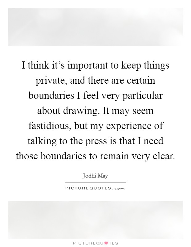 I think it's important to keep things private, and there are certain boundaries I feel very particular about drawing. It may seem fastidious, but my experience of talking to the press is that I need those boundaries to remain very clear. Picture Quote #1