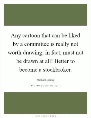 Any cartoon that can be liked by a committee is really not worth drawing; in fact, must not be drawn at all! Better to become a stockbroker Picture Quote #1
