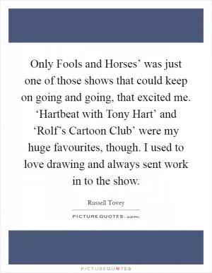 Only Fools and Horses’ was just one of those shows that could keep on going and going, that excited me. ‘Hartbeat with Tony Hart’ and ‘Rolf’s Cartoon Club’ were my huge favourites, though. I used to love drawing and always sent work in to the show Picture Quote #1